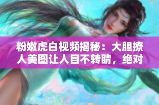 粉嫩虎白视频揭秘：大胆撩人美图让人目不转睛，绝对不容错过！