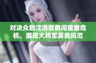 对决众敌沈清歌勇闯重重危机，展现大将军英勇风范