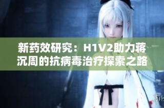 新药效研究：H1V2助力蒋沉周的抗病毒治疗探索之路