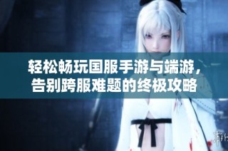 轻松畅玩国服手游与端游，告别跨服难题的终极攻略