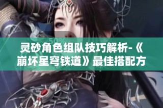 灵砂角色组队技巧解析-《崩坏星穹铁道》最佳搭配方案推荐