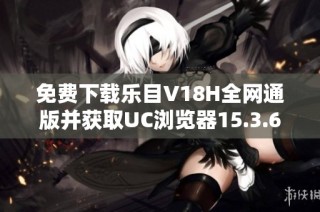 免费下载乐目V18H全网通版并获取UC浏览器15.3.6新版本