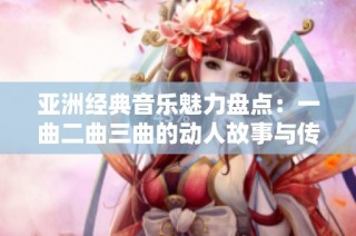 亚洲经典音乐魅力盘点：一曲二曲三曲的动人故事与传承