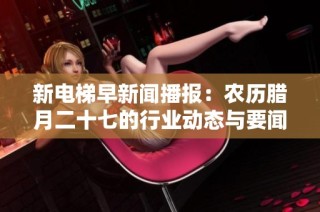 新电梯早新闻播报：农历腊月二十七的行业动态与要闻综述
