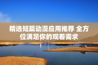 精选短篇动漫应用推荐 全方位满足你的观看需求