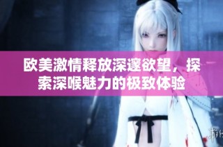 欧美激情释放深邃欲望，探索深喉魅力的极致体验