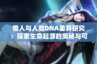 兽人与人类DNA差异研究：探索生命起源的奥秘与可能性