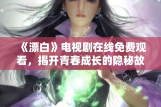 《漂白》电视剧在线免费观看，揭开青春成长的隐秘故事与情感纠葛