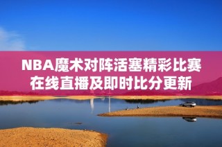 NBA魔术对阵活塞精彩比赛在线直播及即时比分更新