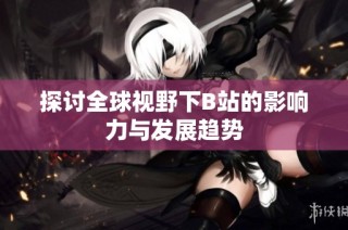探讨全球视野下B站的影响力与发展趋势