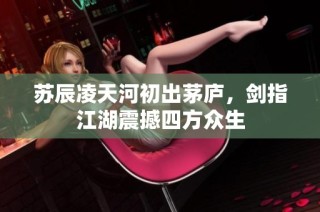 苏辰凌天河初出茅庐，剑指江湖震撼四方众生