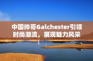 中国帅哥Galchester引领时尚潮流，展现魅力风采