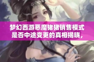 梦幻西游恶魔猪猪销售模式是否中途变更的真相揭晓，证据已浮出水面！