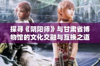 探寻《阴阳师》与甘肃省博物馆的文化交融与互换之道