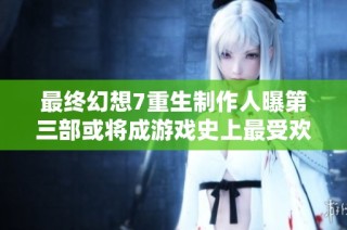 最终幻想7重生制作人曝第三部或将成游戏史上最受欢迎作品之一