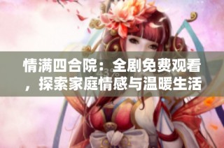 情满四合院：全剧免费观看，探索家庭情感与温暖生活