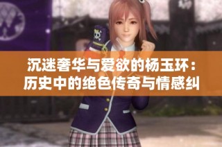 沉迷奢华与爱欲的杨玉环：历史中的绝色传奇与情感纠葛