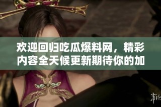 欢迎回归吃瓜爆料网，精彩内容全天候更新期待你的加入