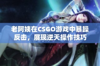 老阿姨在CSGO游戏中暴躁反击，展现逆天操作技巧