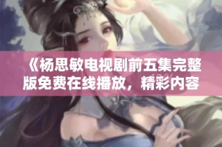 《杨思敏电视剧前五集完整版免费在线播放，精彩内容不容错过》