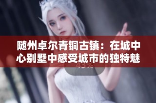 随州卓尔青铜古镇：在城中心别墅中感受城市的独特魅力