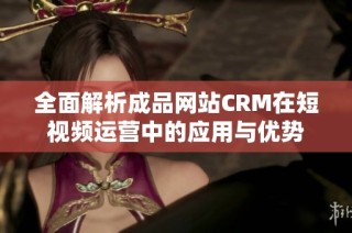 全面解析成品网站CRM在短视频运营中的应用与优势