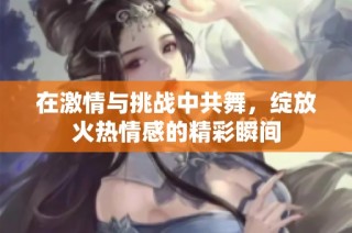 在激情与挑战中共舞，绽放火热情感的精彩瞬间