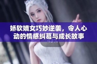 娇软嫡女巧妙逆袭，令人心动的情感纠葛与成长故事