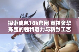 探索成色18k官网 重拾奢华珠宝的独特魅力与精致工艺