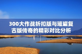 300大作战折扣版与璀璨复古版传奇的精彩对比分析