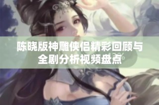 陈晓版神雕侠侣精彩回顾与全剧分析视频盘点