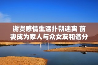 谢贤感情生活扑朔迷离 前妻成为家人与众女友和谐分手