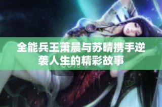 全能兵王萧晨与苏晴携手逆袭人生的精彩故事