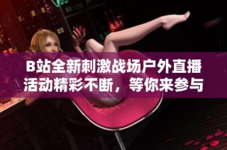 B站全新刺激战场户外直播活动精彩不断，等你来参与！