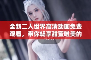 全新二人世界高清动画免费观看，带你畅享甜蜜唯美的恋爱故事