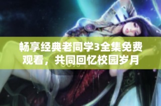 畅享经典老同学3全集免费观看，共同回忆校园岁月