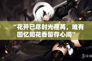 “花开已尽时光荏苒，唯有回忆如花香留存心间”