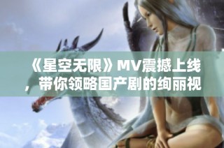 《星空无限》MV震撼上线，带你领略国产剧的绚丽视听盛宴