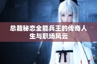 总裁秘恋全能兵王的传奇人生与职场风云