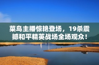 菜鸟主播惊艳登场，19杀震撼和平精英战场全场观众！