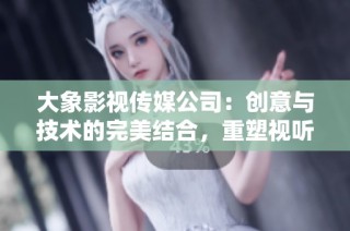 大象影视传媒公司：创意与技术的完美结合，重塑视听体验