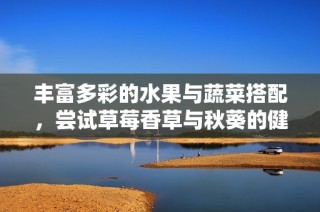 丰富多彩的水果与蔬菜搭配，尝试草莓香草与秋葵的健康魅力