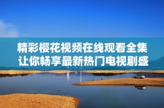 精彩樱花视频在线观看全集 让你畅享最新热门电视剧盛宴