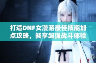 打造DNF女漫游最佳技能加点攻略，畅享超强战斗体验