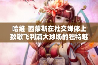 哈维-西蒙斯在社交媒体上致敬飞利浦大球场的独特魅力