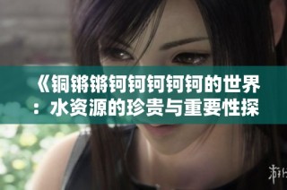 《铜锵锵钶钶钶钶钶的世界：水资源的珍贵与重要性探讨》