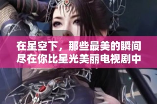 在星空下，那些最美的瞬间尽在你比星光美丽电视剧中