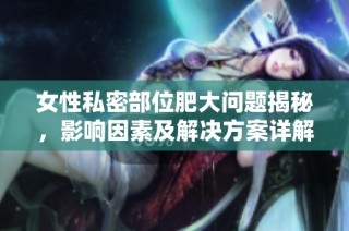 女性私密部位肥大问题揭秘，影响因素及解决方案详解