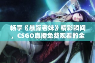 畅享《暴躁老妹》精彩瞬间，CSGO直播免费观看的全新体验