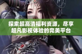 探索超高清福利资源，尽享超凡影视体验的完美平台